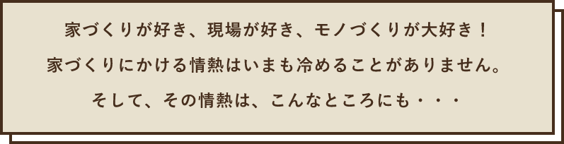 家づくりが好き、現場が好き、モノづくりが大好き！家づくりにかける情熱はいまも冷めることがありません。そして、その情熱は、こんなところにも・・・